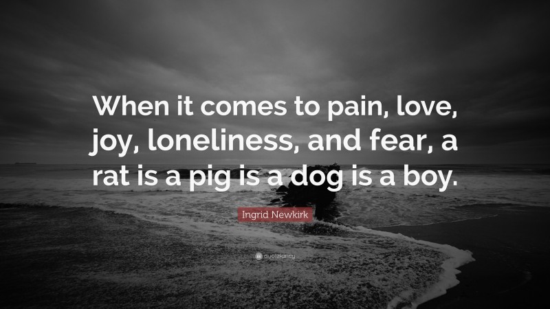 Ingrid Newkirk Quote: “When it comes to pain, love, joy, loneliness, and fear, a rat is a pig is a dog is a boy.”