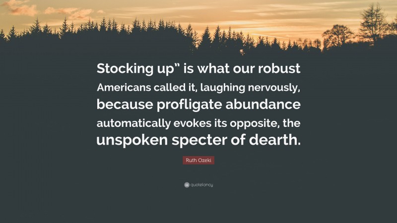 Ruth Ozeki Quote: “Stocking up” is what our robust Americans called it, laughing nervously, because profligate abundance automatically evokes its opposite, the unspoken specter of dearth.”