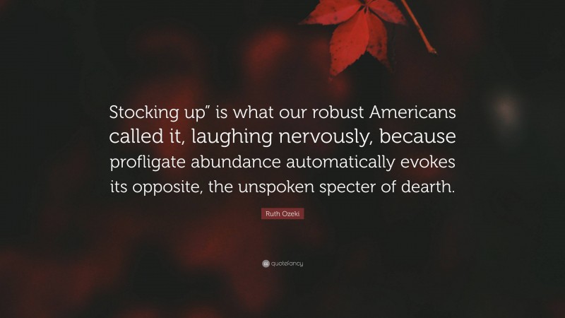 Ruth Ozeki Quote: “Stocking up” is what our robust Americans called it, laughing nervously, because profligate abundance automatically evokes its opposite, the unspoken specter of dearth.”