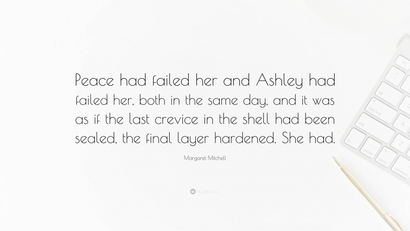 Margaret Mitchell Quote: “Peace had failed her and Ashley had failed her, both in the same day, and it was as if the last crevice in the shell had been sealed, the final layer hardened. She had.”