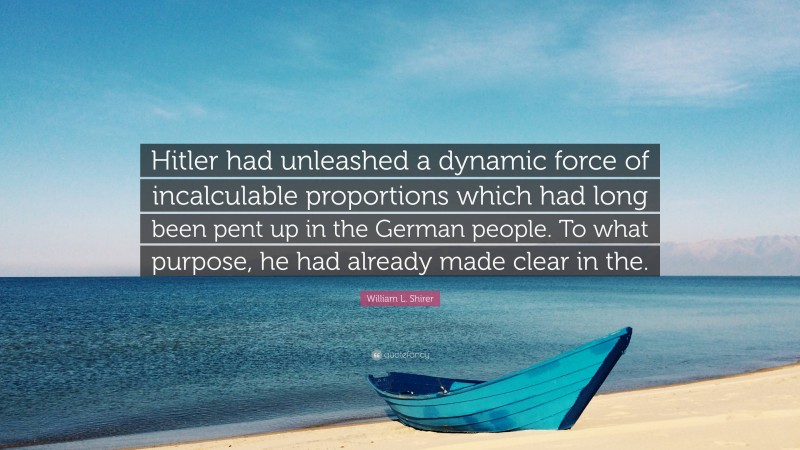 William L. Shirer Quote: “Hitler had unleashed a dynamic force of incalculable proportions which had long been pent up in the German people. To what purpose, he had already made clear in the.”