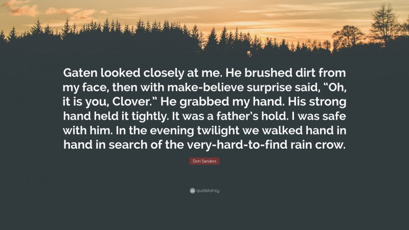 Dori Sanders Quote: “Gaten looked closely at me. He brushed dirt from my face, then with make-believe surprise said, “Oh, it is you, Clover.” He grabbed my hand. His strong hand held it tightly. It was a father’s hold. I was safe with him. In the evening twilight we walked hand in hand in search of the very-hard-to-find rain crow.”