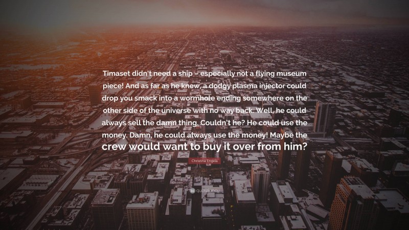 Christina Engela Quote: “Timaset didn’t need a ship – especially not a flying museum piece! And as far as he knew, a dodgy plasma injector could drop you smack into a wormhole ending somewhere on the other side of the universe with no way back. Well, he could always sell the damn thing. Couldn’t he? He could use the money. Damn, he could always use the money! Maybe the crew would want to buy it over from him?”