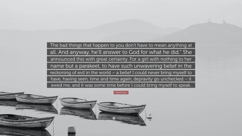 Marisha Pessl Quote: “The bad things that happen to you don’t have to mean anything at all. And anyway, he’ll answer to God for what he did.” She announced this with great certainty. For a girl with nothing to her name but a parakeet, to have such unwavering belief in the reckoning of evil in the world – a belief I could never bring myself to have, having seen, time and time again, depravity go unchecked – it awed me, and it was some time before I could bring myself to speak.”