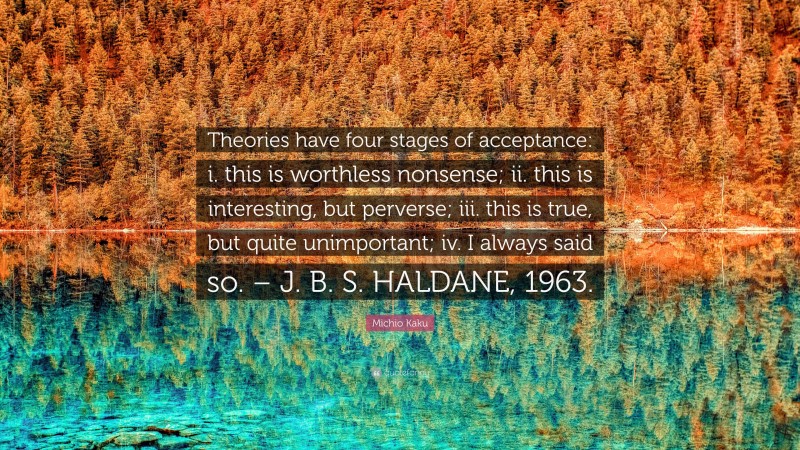 Michio Kaku Quote: “Theories have four stages of acceptance: i. this is worthless nonsense; ii. this is interesting, but perverse; iii. this is true, but quite unimportant; iv. I always said so. – J. B. S. HALDANE, 1963.”