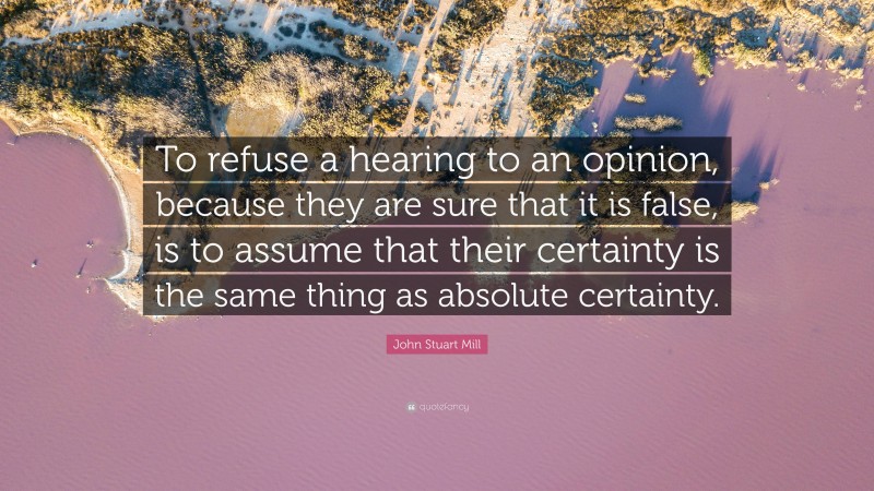 John Stuart Mill Quote: “To refuse a hearing to an opinion, because they are sure that it is false, is to assume that their certainty is the same thing as absolute certainty.”