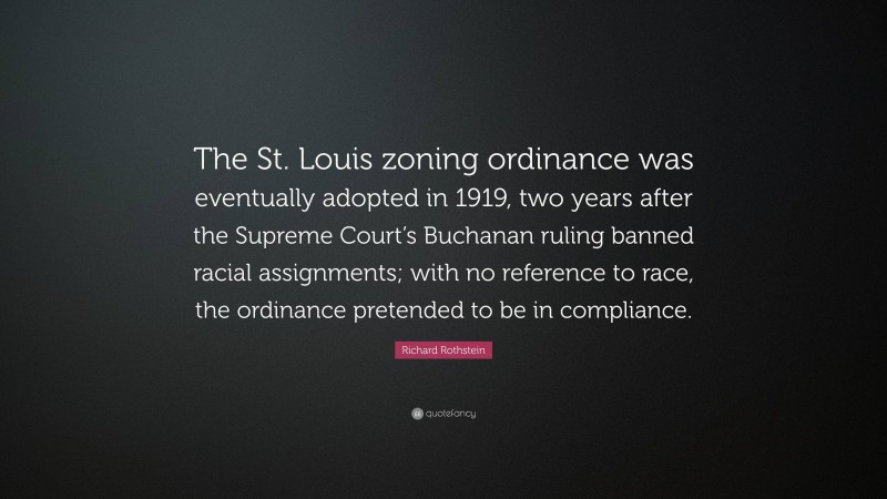 Richard Rothstein Quote: “The St. Louis zoning ordinance was eventually adopted in 1919, two years after the Supreme Court’s Buchanan ruling banned racial assignments; with no reference to race, the ordinance pretended to be in compliance.”