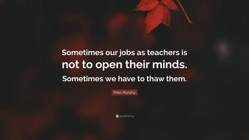 Mike Murphy Quote: “Sometimes our jobs as teachers is not to open their minds. Sometimes we have to thaw them.”