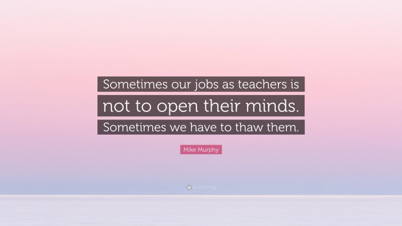 Mike Murphy Quote: “Sometimes our jobs as teachers is not to open their minds. Sometimes we have to thaw them.”