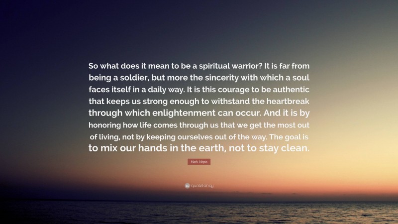 Mark Nepo Quote: “So what does it mean to be a spiritual warrior? It is far from being a soldier, but more the sincerity with which a soul faces itself in a daily way. It is this courage to be authentic that keeps us strong enough to withstand the heartbreak through which enlightenment can occur. And it is by honoring how life comes through us that we get the most out of living, not by keeping ourselves out of the way. The goal is to mix our hands in the earth, not to stay clean.”