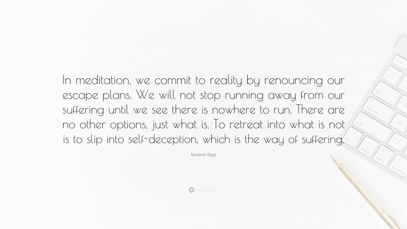 Benjamin Riggs Quote: “In meditation, we commit to reality by renouncing our escape plans. We will not stop running away from our suffering until we see there is nowhere to run. There are no other options, just what is. To retreat into what is not is to slip into self-deception, which is the way of suffering.”