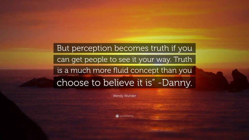 Wendy Wunder Quote: “But perception becomes truth if you can get people to see it your way. Truth is a much more fluid concept than you choose to believe it is” -Danny.”