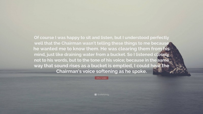 Arthur Golden Quote: “Of course I was happy to sit and listen, but I understood perfectly well that the Chairman wasn’t telling these things to me because he wanted me to know them. He was clearing them from his mind, just like draining water from a bucket. So I listened closely not to his words, but to the tone of his voice; because in the same way that sound rises as a bucket is emptied, I could hear the Chairman’s voice softening as he spoke.”