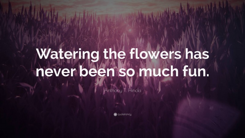 Anthony T. Hincks Quote: “Watering the flowers has never been so much fun.”