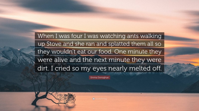 Emma Donoghue Quote: “When I was four I was watching ants walking up Stove and she ran and splatted them all so they wouldn’t eat our food. One minute they were alive and the next minute they were dirt. I cried so my eyes nearly melted off.”