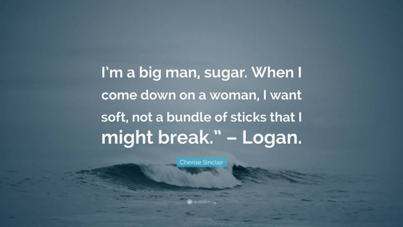 Cherise Sinclair Quote: “I’m a big man, sugar. When I come down on a woman, I want soft, not a bundle of sticks that I might break.” – Logan.”