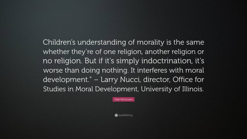 Dale McGowan Quote: “Children’s understanding of morality is the same whether they’re of one religion, another religion or no religion. But if it’s simply indoctrination, it’s worse than doing nothing. It interferes with moral development.” – Larry Nucci, director, Office for Studies in Moral Development, University of Illinois.”