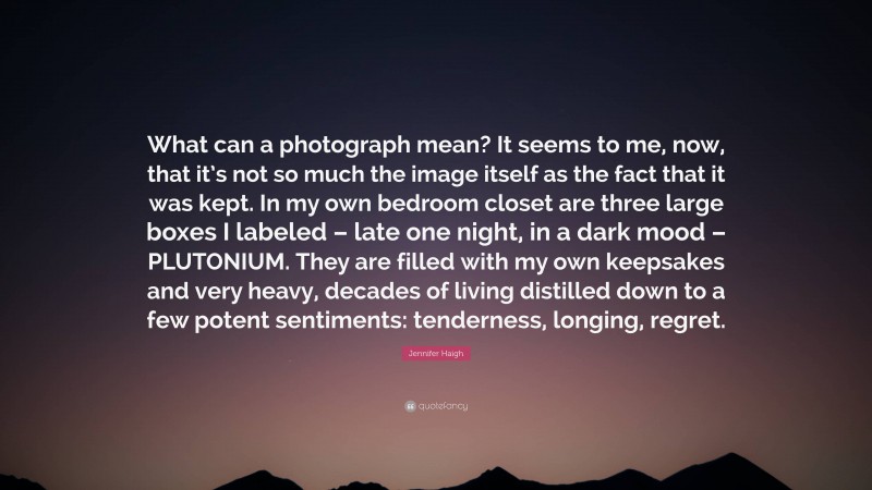 Jennifer Haigh Quote: “What can a photograph mean? It seems to me, now, that it’s not so much the image itself as the fact that it was kept. In my own bedroom closet are three large boxes I labeled – late one night, in a dark mood – PLUTONIUM. They are filled with my own keepsakes and very heavy, decades of living distilled down to a few potent sentiments: tenderness, longing, regret.”