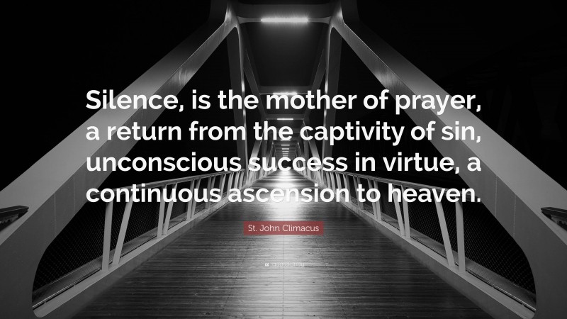 St. John Climacus Quote: “Silence, is the mother of prayer, a return from the captivity of sin, unconscious success in virtue, a continuous ascension to heaven.”