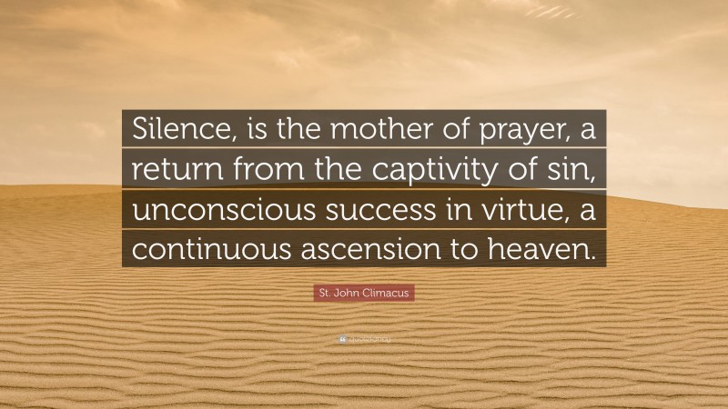 St. John Climacus Quote: “Silence, is the mother of prayer, a return from the captivity of sin, unconscious success in virtue, a continuous ascension to heaven.”