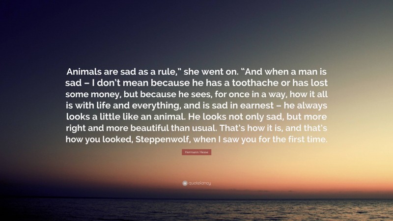 Hermann Hesse Quote: “Animals are sad as a rule,” she went on. “And when a man is sad – I don’t mean because he has a toothache or has lost some money, but because he sees, for once in a way, how it all is with life and everything, and is sad in earnest – he always looks a little like an animal. He looks not only sad, but more right and more beautiful than usual. That’s how it is, and that’s how you looked, Steppenwolf, when I saw you for the first time.”