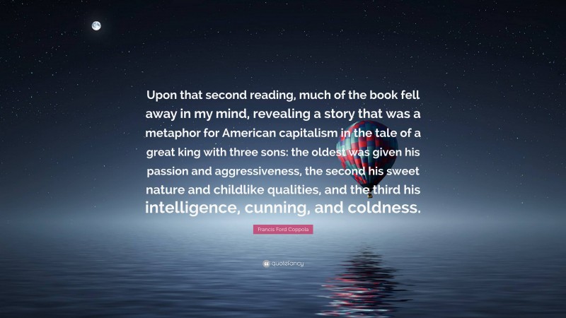 Francis Ford Coppola Quote: “Upon that second reading, much of the book fell away in my mind, revealing a story that was a metaphor for American capitalism in the tale of a great king with three sons: the oldest was given his passion and aggressiveness, the second his sweet nature and childlike qualities, and the third his intelligence, cunning, and coldness.”