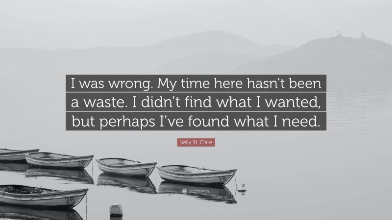 Kelly St. Clare Quote: “I was wrong. My time here hasn’t been a waste. I didn’t find what I wanted, but perhaps I’ve found what I need.”