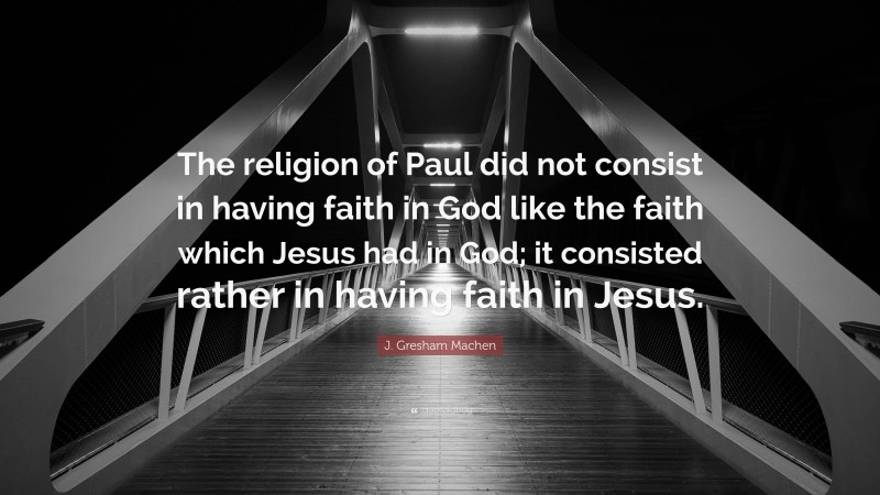 J. Gresham Machen Quote: “The religion of Paul did not consist in having faith in God like the faith which Jesus had in God; it consisted rather in having faith in Jesus.”