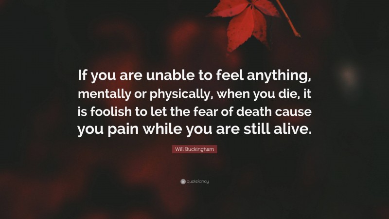 Will Buckingham Quote: “If you are unable to feel anything, mentally or physically, when you die, it is foolish to let the fear of death cause you pain while you are still alive.”
