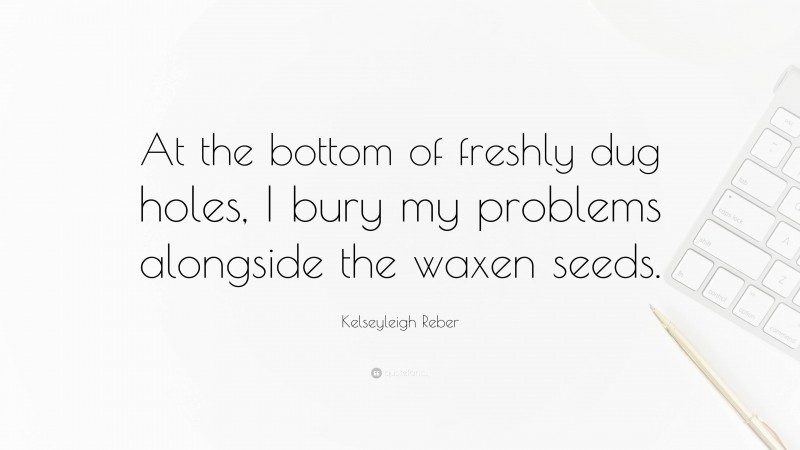 Kelseyleigh Reber Quote: “At the bottom of freshly dug holes, I bury my problems alongside the waxen seeds.”
