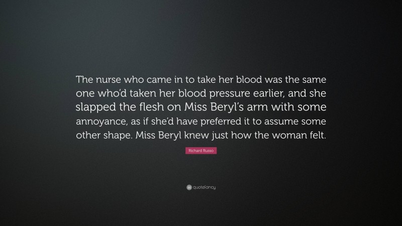 Richard Russo Quote: “The nurse who came in to take her blood was the same one who’d taken her blood pressure earlier, and she slapped the flesh on Miss Beryl’s arm with some annoyance, as if she’d have preferred it to assume some other shape. Miss Beryl knew just how the woman felt.”