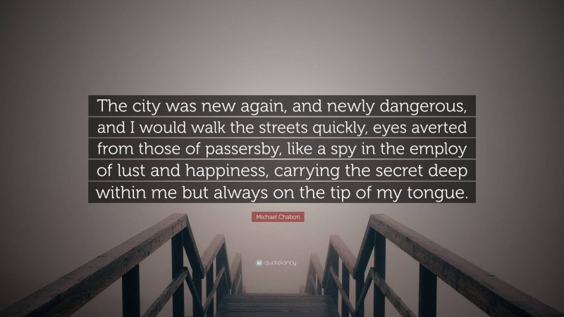 Michael Chabon Quote: “The city was new again, and newly dangerous, and I would walk the streets quickly, eyes averted from those of passersby, like a spy in the employ of lust and happiness, carrying the secret deep within me but always on the tip of my tongue.”