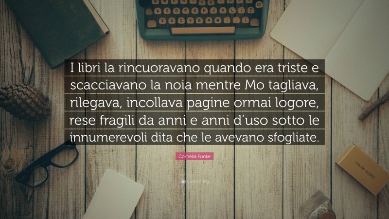 Cornelia Funke Quote: “I libri la rincuoravano quando era triste e scacciavano la noia mentre Mo tagliava, rilegava, incollava pagine ormai logore, rese fragili da anni e anni d’uso sotto le innumerevoli dita che le avevano sfogliate.”