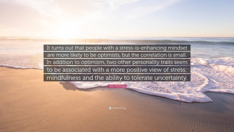 Kelly McGonigal Quote: “It turns out that people with a stress-is-enhancing mindset are more likely to be optimists, but the correlation is small. In addition to optimism, two other personality traits seem to be associated with a more positive view of stress: mindfulness and the ability to tolerate uncertainty.”