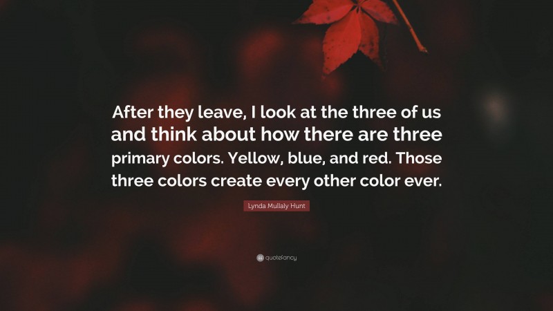 Lynda Mullaly Hunt Quote: “After they leave, I look at the three of us and think about how there are three primary colors. Yellow, blue, and red. Those three colors create every other color ever.”