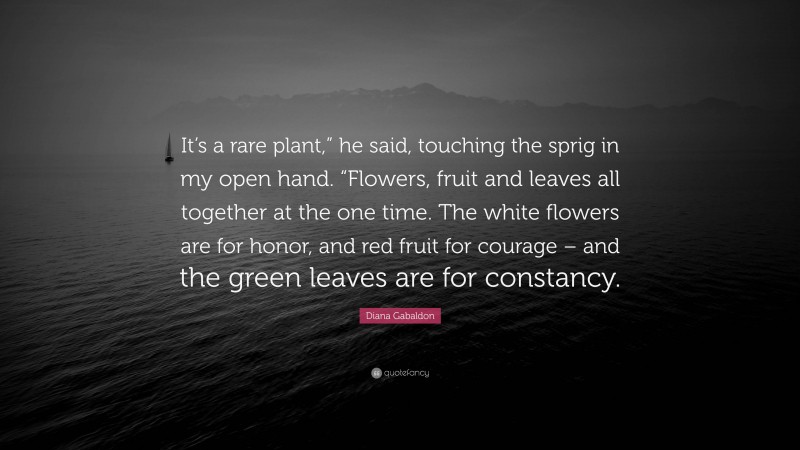 Diana Gabaldon Quote: “It’s a rare plant,” he said, touching the sprig in my open hand. “Flowers, fruit and leaves all together at the one time. The white flowers are for honor, and red fruit for courage – and the green leaves are for constancy.”