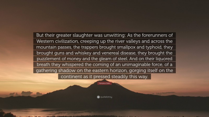 Hampton Sides Quote: “But their greater slaughter was unwitting: As the forerunners of Western civilization, creeping up the river valleys and across the mountain passes, the trappers brought smallpox and typhoid, they brought guns and whiskey and venereal disease, they brought the puzzlement of money and the gleam of steel. And on their liquored breath they whispered the coming of an unimaginable force, of a gathering shadow on the eastern horizon, gorging itself on the continent as it pressed steadily this way.”