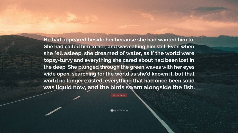 Alice Hoffman Quote: “He had appeared beside her because she had wanted him to. She had called him to her, and was calling him still. Even when she fell asleep, she dreamed of water, as if the world were topsy-turvy and everything she cared about had been lost in the deep. She plunged through the green waves with her eyes wide open, searching for the world as she’d known it, but that world no longer existed; everything that had once been solid was liquid now, and the birds swam alongside the fish.”