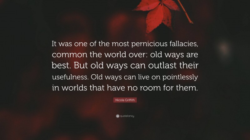Nicola Griffith Quote: “It was one of the most pernicious fallacies, common the world over: old ways are best. But old ways can outlast their usefulness. Old ways can live on pointlessly in worlds that have no room for them.”