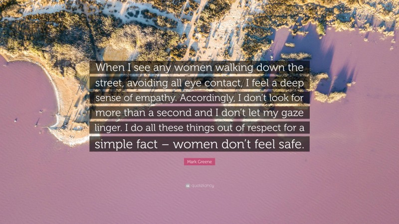 Mark Greene Quote: “When I see any women walking down the street, avoiding all eye contact, I feel a deep sense of empathy. Accordingly, I don’t look for more than a second and I don’t let my gaze linger. I do all these things out of respect for a simple fact – women don’t feel safe.”