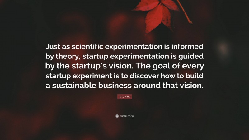 Eric Ries Quote: “Just as scientific experimentation is informed by theory, startup experimentation is guided by the startup’s vision. The goal of every startup experiment is to discover how to build a sustainable business around that vision.”