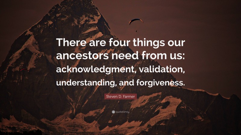 Steven D. Farmer Quote: “There are four things our ancestors need from us: acknowledgment, validation, understanding, and forgiveness.”