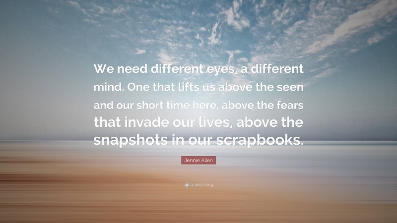 Jennie Allen Quote: “We need different eyes, a different mind. One that lifts us above the seen and our short time here, above the fears that invade our lives, above the snapshots in our scrapbooks.”