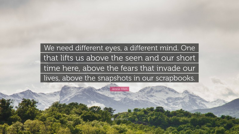 Jennie Allen Quote: “We need different eyes, a different mind. One that lifts us above the seen and our short time here, above the fears that invade our lives, above the snapshots in our scrapbooks.”