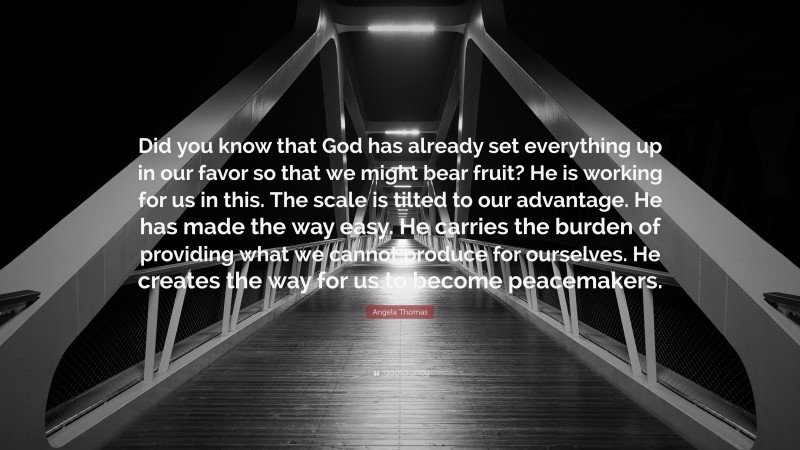 Angela Thomas Quote: “Did you know that God has already set everything up in our favor so that we might bear fruit? He is working for us in this. The scale is tilted to our advantage. He has made the way easy. He carries the burden of providing what we cannot produce for ourselves. He creates the way for us to become peacemakers.”