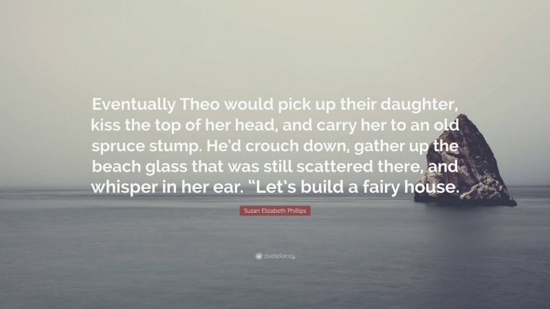 Susan Elizabeth Phillips Quote: “Eventually Theo would pick up their daughter, kiss the top of her head, and carry her to an old spruce stump. He’d crouch down, gather up the beach glass that was still scattered there, and whisper in her ear. “Let’s build a fairy house.”