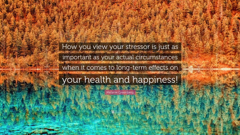 Melanie Greenberg Quote: “How you view your stressor is just as important as your actual circumstances when it comes to long-term effects on your health and happiness!”