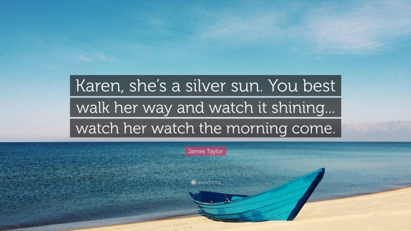 James Taylor Quote: “Karen, she’s a silver sun. You best walk her way and watch it shining... watch her watch the morning come.”