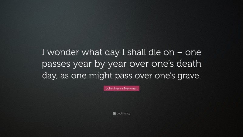 John Henry Newman Quote: “I wonder what day I shall die on – one passes year by year over one’s death day, as one might pass over one’s grave.”