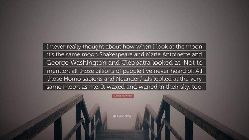 Susan Beth Pfeffer Quote: “I never really thought about how when I look at the moon it’s the same moon Shakespeare and Marie Antoinette and George Washington and Cleopatra looked at. Not to mention all those zillions of people I’ve never heard of. All those Homo sapiens and Neanderthals looked at the very same moon as me. It waxed and waned in their sky, too.”